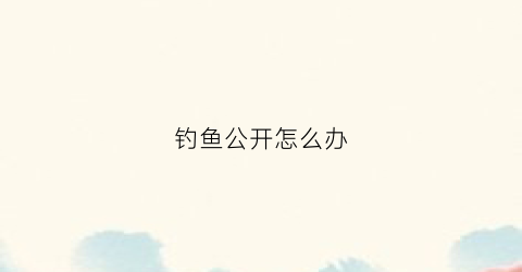 钓鱼公开怎么办(钓鱼公告)