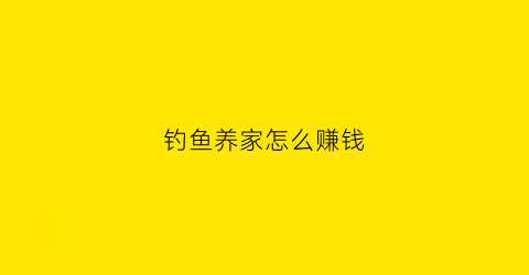 钓鱼养家怎么赚钱(钓鱼养家视频)