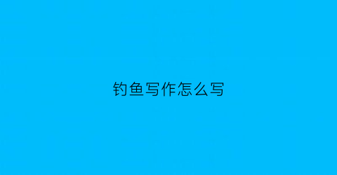 “钓鱼写作怎么写(钓鱼的作文怎么写600字左右)