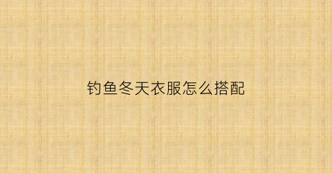 钓鱼冬天衣服怎么搭配(冬天钓鱼穿什么衣服保暖)