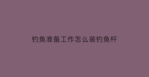 “钓鱼准备工作怎么装钓鱼杆(装钓鱼竿的方法视频教程)