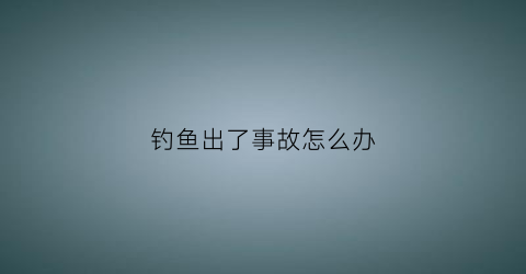 “钓鱼出了事故怎么办(钓鱼出了事故怎么办赔偿)