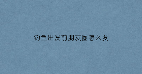 钓鱼出发前朋友圈怎么发(钓鱼后发朋友圈的配字)