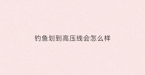 钓鱼划到高压线会怎么样(钓鱼划到高压线会怎么样图片)