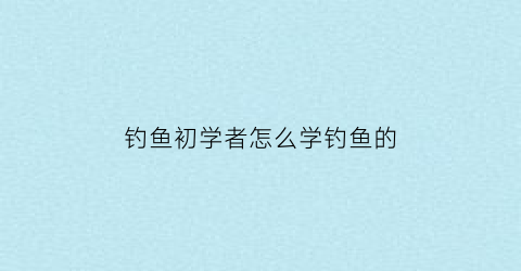 “钓鱼初学者怎么学钓鱼的(钓鱼初学者怎么学钓鱼的视频教程)