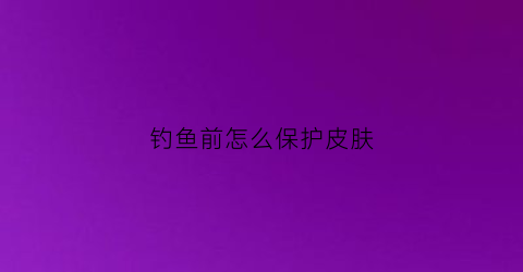 钓鱼前怎么保护皮肤(钓鱼前要做什么准备)