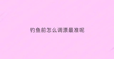 钓鱼前怎么调漂最准呢(钓鱼前怎么调漂最准呢图片)