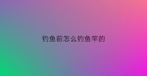 钓鱼前怎么钓鱼竿的(钓鱼前打竿图片价格)