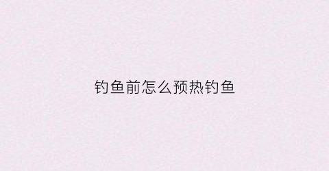 钓鱼前怎么预热钓鱼(钓鱼之前怎么打窝)