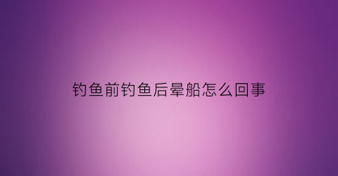 “钓鱼前钓鱼后晕船怎么回事(钓鱼头晕怎么解决)