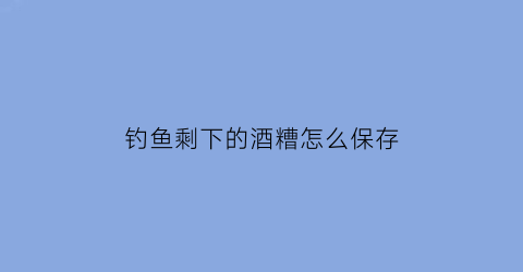 钓鱼剩下的酒糟怎么保存(钓鱼剩下的酒糟怎么保存好)