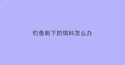 “钓鱼剩下的饵料怎么办(用剩下的饵料可以继续钓吗)