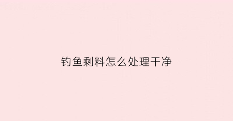 钓鱼剩料怎么处理干净(钓鱼料怎么弄)