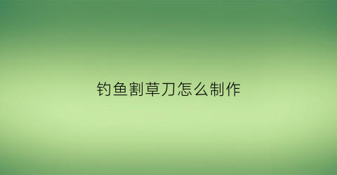 钓鱼割草刀怎么制作(钓鱼割草刀什么牌子好)