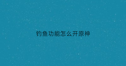 钓鱼功能怎么开原神(钓鱼原神怎么开启)