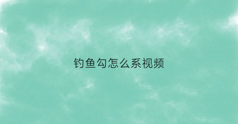 钓鱼勾怎么系视频(钓鱼鱼钩怎么系)