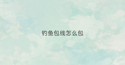 钓鱼包线怎么包(钓鱼线组绑法视频)
