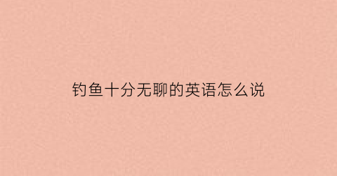 钓鱼十分无聊的英语怎么说(钓鱼十分无聊的英语怎么说呢)