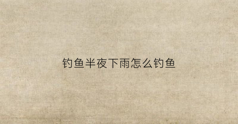 钓鱼半夜下雨怎么钓鱼(夜间下雨鱼好钓吗)