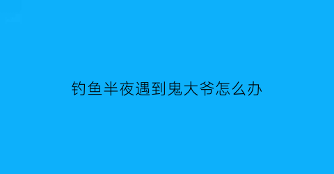 “钓鱼半夜遇到鬼大爷怎么办(野钓遇到鬼)