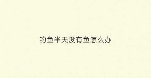 钓鱼半天没有鱼怎么办(钓鱼为什么半天都不动一下)