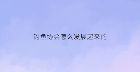 钓鱼协会怎么发展起来的(钓鱼协会是怎么挣钱的)
