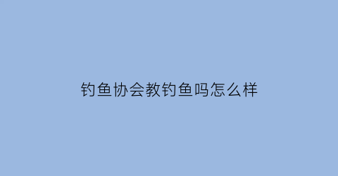 钓鱼协会教钓鱼吗怎么样(钓鱼协会是什么样性质的组织)