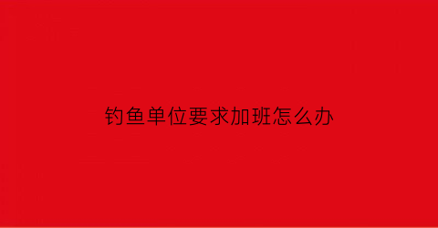 “钓鱼单位要求加班怎么办(员工上班钓鱼怎么劝说)