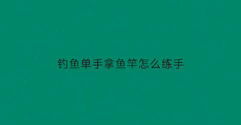 “钓鱼单手拿鱼竿怎么练手(钓鱼手握鱼竿的姿势)