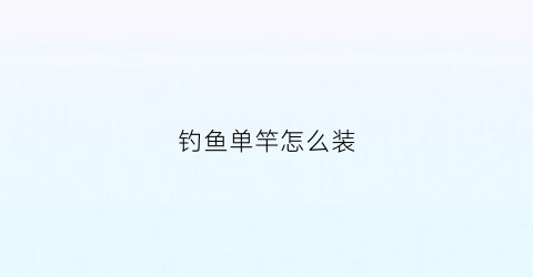 钓鱼单竿怎么装(单杆怎么装)