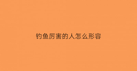 钓鱼厉害的人怎么形容(形容一个人钓鱼技术高用什么词)