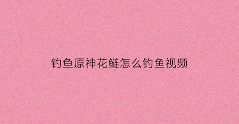 钓鱼原神花鲢怎么钓鱼视频(原神花鳉怎么钓)