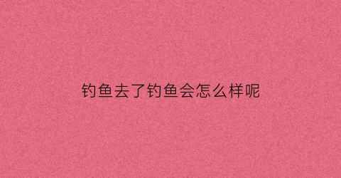 钓鱼去了钓鱼会怎么样呢