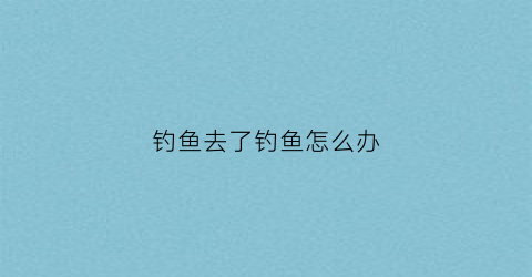 钓鱼去了钓鱼怎么办(钓鱼去了钓鱼怎么办啊)
