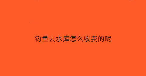 “钓鱼去水库怎么收费的呢(水库钓鱼收费合理吗)