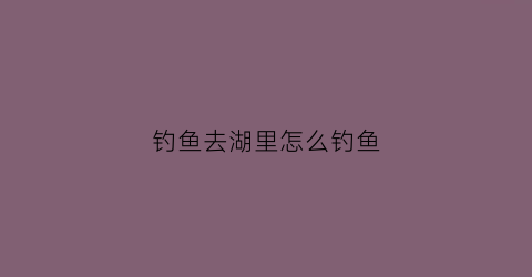 钓鱼去湖里怎么钓鱼(在湖里钓鱼如何选钓位)