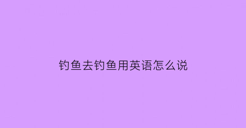 钓鱼去钓鱼用英语怎么说(钓鱼去钓鱼的英文)