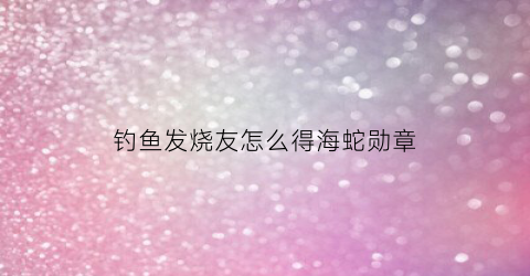 钓鱼发烧友怎么得海蛇勋章(钓鱼发烧友海蛇勋章属性首选是不是神秘伤害)