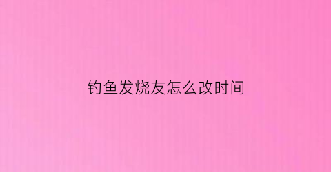 钓鱼发烧友怎么改时间(钓鱼发烧友各种活动时间)