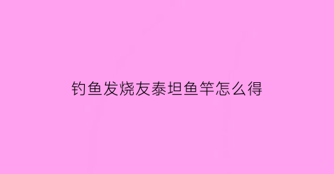 “钓鱼发烧友泰坦鱼竿怎么得(钓鱼发烧友泰坦装备怎么来的)