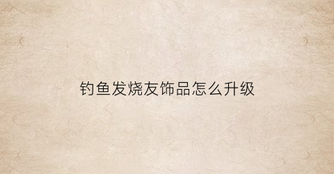 钓鱼发烧友饰品怎么升级(钓鱼发烧友饰品升级表所需珍珠粉)