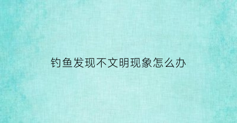 “钓鱼发现不文明现象怎么办(钓鱼是不文明的行为吗)