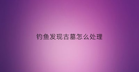 钓鱼发现古墓怎么处理(钓鱼发现古墓怎么处理掉)