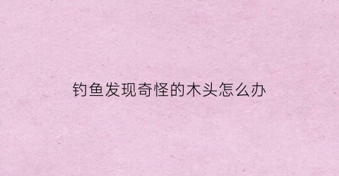 钓鱼发现奇怪的木头怎么办(钓到一个木板可以看到怪物)