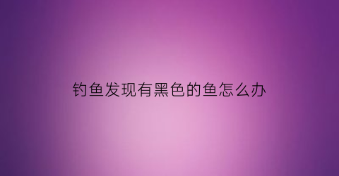 钓鱼发现有黑色的鱼怎么办(钓的鱼内脏都黑色)