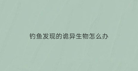 钓鱼发现的诡异生物怎么办(钓鱼遇到的诡事)