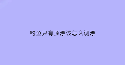 “钓鱼只有顶漂该怎么调漂(钓鱼只有顶漂该怎么调漂呢)