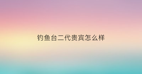 钓鱼台二代贵宾怎么样(钓鱼台贵宾酒53度升级版价格)