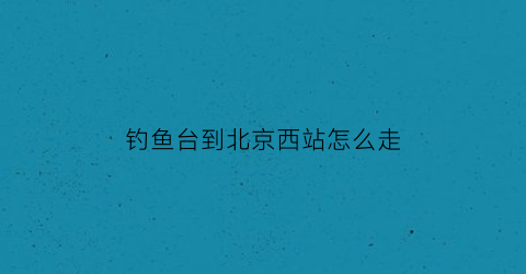 钓鱼台到北京西站怎么走(西钓鱼台站到北京站)