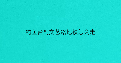 钓鱼台到文艺路地铁怎么走(钓鱼台在几号线)